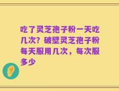 吃了灵芝孢子粉一天吃几次？破壁灵芝孢子粉每天服用几次，每次服多少