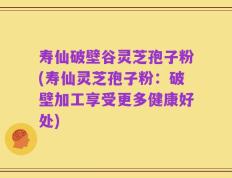 寿仙破壁谷灵芝孢子粉(寿仙灵芝孢子粉：破壁加工享受更多健康好处)