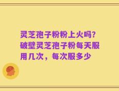 灵芝孢子粉粉上火吗？破壁灵芝孢子粉每天服用几次，每次服多少