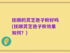抚顺的灵芝孢子粉好吗(抚顺灵芝孢子粉效果如何？)
