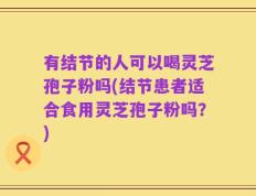 有结节的人可以喝灵芝孢子粉吗(结节患者适合食用灵芝孢子粉吗？)