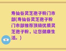 寿仙谷灵芝孢子粉门市部(寿仙谷灵芝孢子粉门市部推荐顶级优质灵芝孢子粉，让您健康生活。)