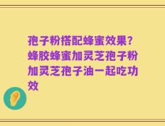 孢子粉搭配蜂蜜效果？蜂胶蜂蜜加灵芝孢子粉加灵芝孢子油一起吃功效