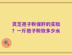 灵芝孢子粉保肝的实验？一斤孢子粉放多少水