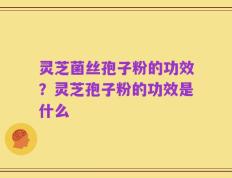 灵芝菌丝孢子粉的功效？灵芝孢子粉的功效是什么