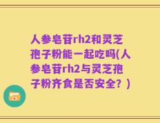 人参皂苷rh2和灵芝孢子粉能一起吃吗(人参皂苷rh2与灵芝孢子粉齐食是否安全？)