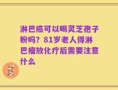 淋巴癌可以喝灵芝孢子粉吗？81岁老人得淋巴瘤放化疗后需要注意什么