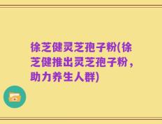 徐芝健灵芝孢子粉(徐芝健推出灵芝孢子粉，助力养生人群)