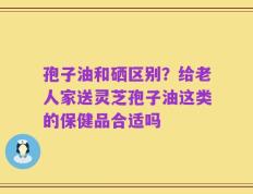 孢子油和硒区别？给老人家送灵芝孢子油这类的保健品合适吗