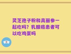 灵芝孢子粉和高丽参一起吃吗？乳腺癌患者可以吃鸡蛋吗