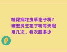 糖尿病吃虫草孢子粉？破壁灵芝孢子粉每天服用几次，每次服多少