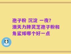 孢子粉 沉淀 一夜？澳天力牌灵芝孢子粉和角鲨烯哪个好一点