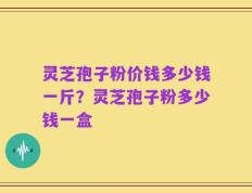 灵芝孢子粉价钱多少钱一斤？灵芝孢子粉多少钱一盒