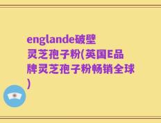 englande破壁灵芝孢子粉(英国E品牌灵芝孢子粉畅销全球)