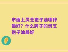 市面上灵芝孢子油哪种最好？什么牌子的灵芝孢子油最好