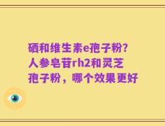 硒和维生素e孢子粉？人参皂苷rh2和灵芝孢子粉，哪个效果更好