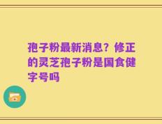 孢子粉最新消息？修正的灵芝孢子粉是国食健字号吗