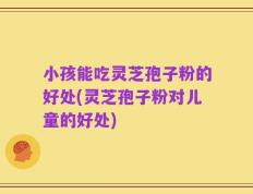 小孩能吃灵芝孢子粉的好处(灵芝孢子粉对儿童的好处)