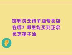 邯郸灵芝孢子油专卖店在哪？哪里能买到正宗灵芝孢子油