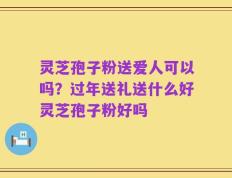 灵芝孢子粉送爱人可以吗？过年送礼送什么好灵芝孢子粉好吗