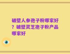 破壁人参孢子粉哪家好？破壁灵芝孢子粉产品哪家好