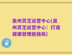泉州灵芝运营中心(泉州灵芝运营中心：打造健康管理新格局)