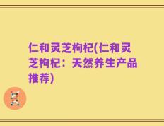 仁和灵芝枸杞(仁和灵芝枸杞：天然养生产品推荐)