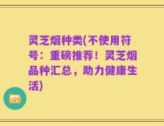 灵芝烟种类(不使用符号：重磅推荐！灵芝烟品种汇总，助力健康生活)
