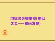 地狱灵芝哪里搞(地狱之灵——重磅发现)