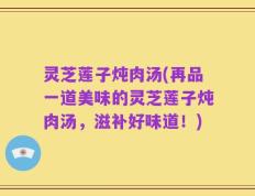 灵芝莲子炖肉汤(再品一道美味的灵芝莲子炖肉汤，滋补好味道！)
