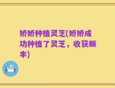 娇娇种植灵芝(娇娇成功种植了灵芝，收获颇丰)