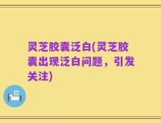 灵芝胶囊泛白(灵芝胶囊出现泛白问题，引发关注)