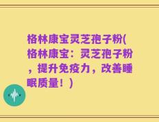 格林康宝灵芝孢子粉(格林康宝：灵芝孢子粉，提升免疫力，改善睡眠质量！)