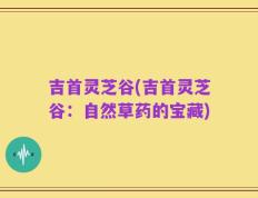 吉首灵芝谷(吉首灵芝谷：自然草药的宝藏)