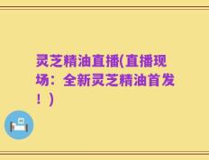 灵芝精油直播(直播现场：全新灵芝精油首发！)