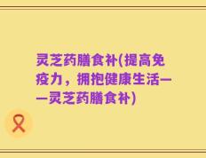 灵芝药膳食补(提高免疫力，拥抱健康生活——灵芝药膳食补)