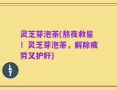 灵芝芽泡茶(熬夜救星！灵芝芽泡茶，解除疲劳又护肝)