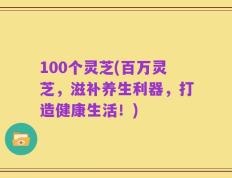 100个灵芝(百万灵芝，滋补养生利器，打造健康生活！)