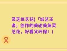 灵芝纸艺花(「纸艺王者」创作的美轮美奂灵芝花，好看又环保！)