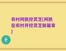 农村阿凯挖灵芝(阿凯在农村开挖灵芝新篇章)