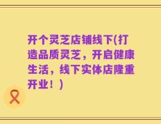 开个灵芝店铺线下(打造品质灵芝，开启健康生活，线下实体店隆重开业！)