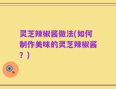 灵芝辣椒酱做法(如何制作美味的灵芝辣椒酱？)