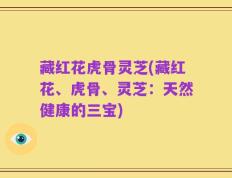 藏红花虎骨灵芝(藏红花、虎骨、灵芝：天然健康的三宝)