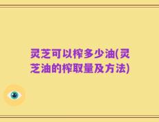 灵芝可以榨多少油(灵芝油的榨取量及方法)