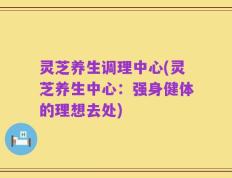 灵芝养生调理中心(灵芝养生中心：强身健体的理想去处)