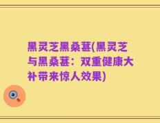 黑灵芝黑桑葚(黑灵芝与黑桑葚：双重健康大补带来惊人效果)