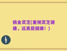 摘金灵芝(重视灵芝健康，远离亚健康！)