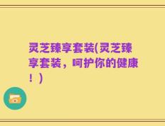 灵芝臻享套装(灵芝臻享套装，呵护你的健康！)