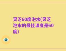 灵芝60度泡水(灵芝泡水的最佳温度是60度)