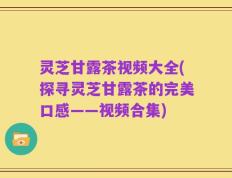 灵芝甘露茶视频大全(探寻灵芝甘露茶的完美口感——视频合集)